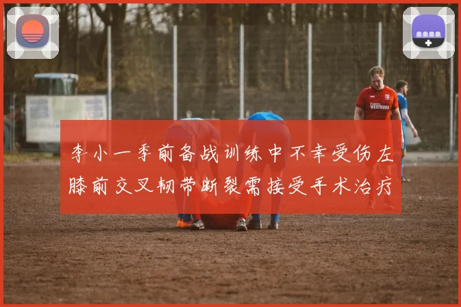 李小一季前备战训练中不幸受伤左膝前交叉韧带断裂需接受手术治疗