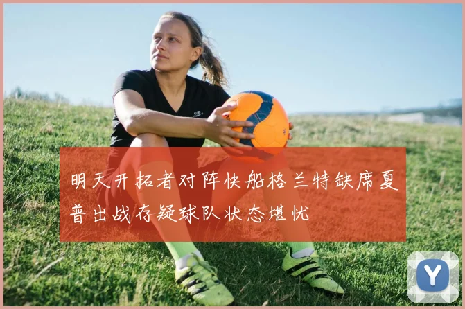 明天开拓者对阵快船格兰特缺席夏普出战存疑球队状态堪忧