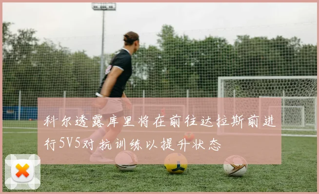科尔透露库里将在前往达拉斯前进行5V5对抗训练以提升状态