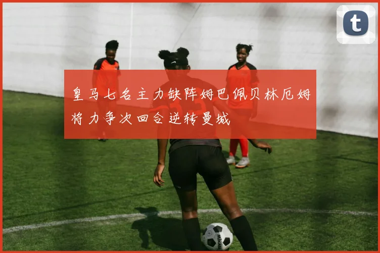 皇马七名主力缺阵姆巴佩贝林厄姆将力争次回合逆转曼城