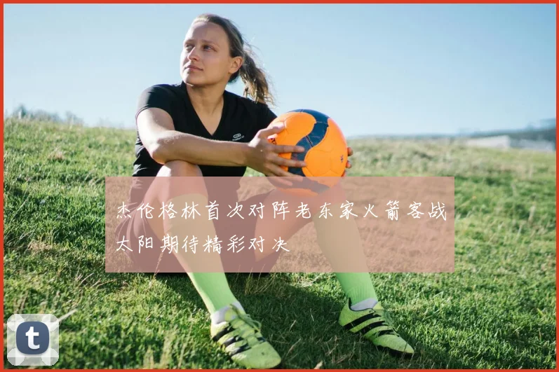 杰伦格林首次对阵老东家火箭客战太阳期待精彩对决