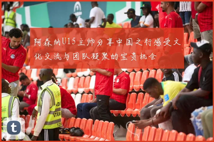 阿森纳U15主帅分享中国之行感受文化交流与团队凝聚的宝贵机会