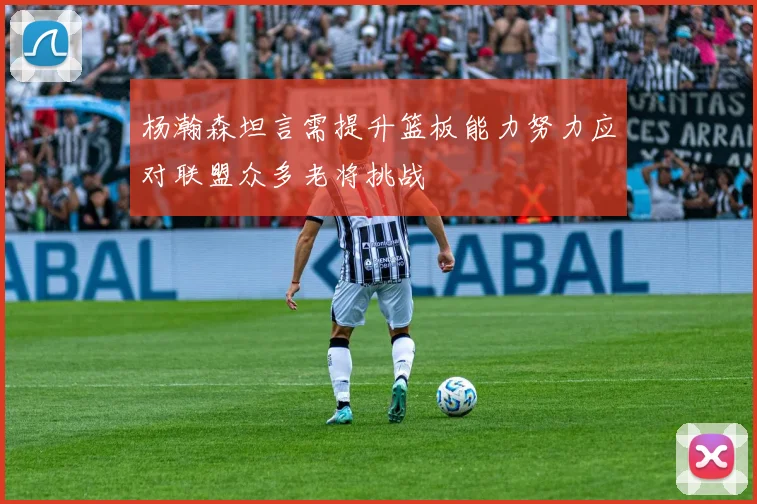 杨瀚森坦言需提升篮板能力努力应对联盟众多老将挑战