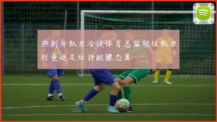 热刺与凯尔洽谈体育总监职位凯尔对重返足坛持犹豫态度