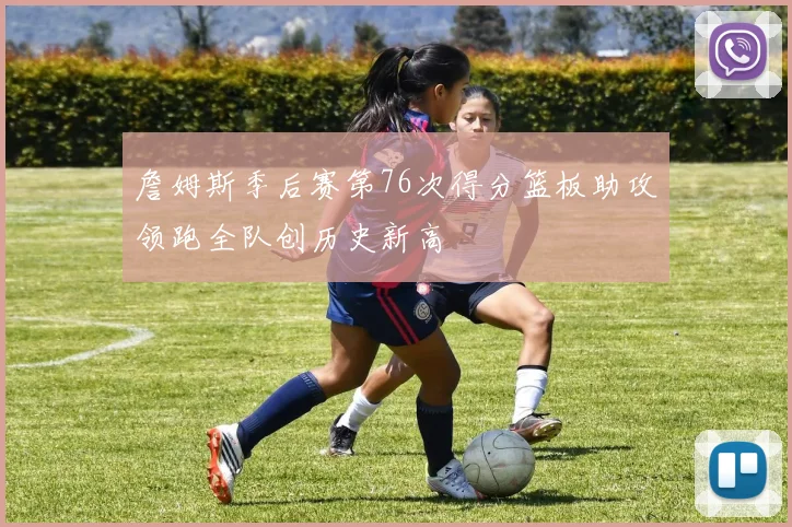詹姆斯季后赛第76次得分篮板助攻领跑全队创历史新高