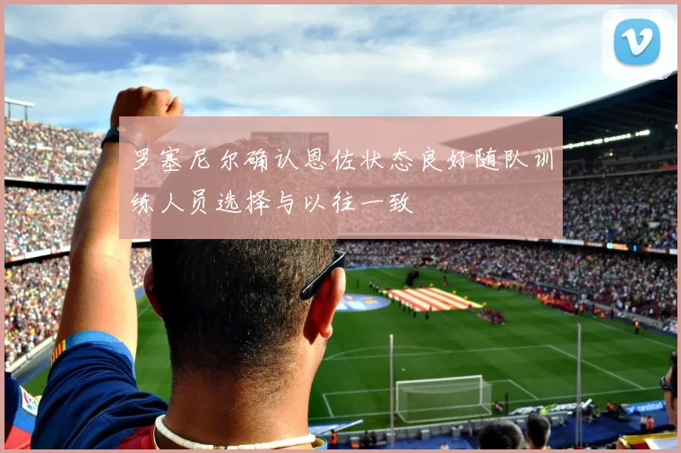 罗塞尼尔确认恩佐状态良好随队训练人员选择与以往一致