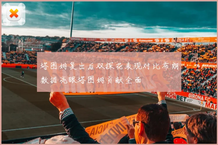 塔图姆复出后双探花表现对比布朗数据亮眼塔图姆贡献全面