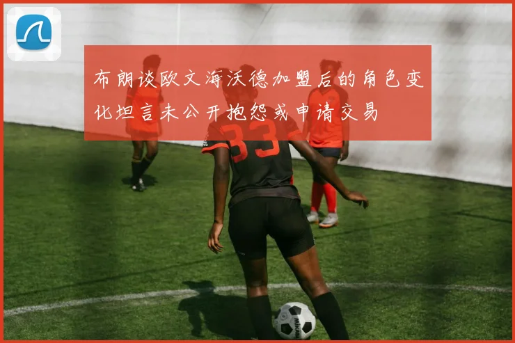 布朗谈欧文海沃德加盟后的角色变化坦言未公开抱怨或申请交易