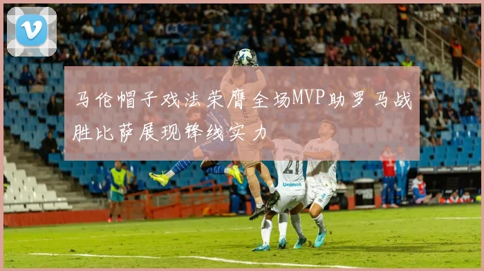 马伦帽子戏法荣膺全场MVP助罗马战胜比萨展现锋线实力