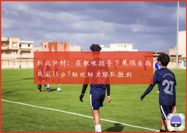 科比怀特：在教练指导下展现自我风采16分5助攻助力球队胜利