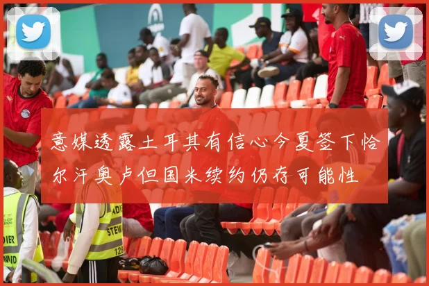 意媒透露土耳其有信心今夏签下恰尔汗奥卢但国米续约仍存可能性