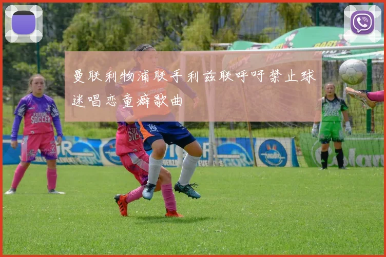 曼联利物浦联手利兹联呼吁禁止球迷唱恋童癖歌曲