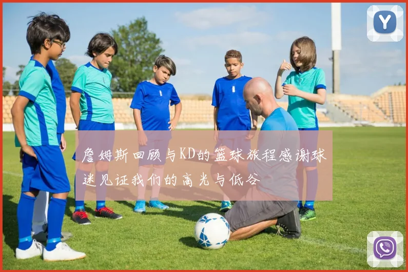 詹姆斯回顾与KD的篮球旅程感谢球迷见证我们的高光与低谷
