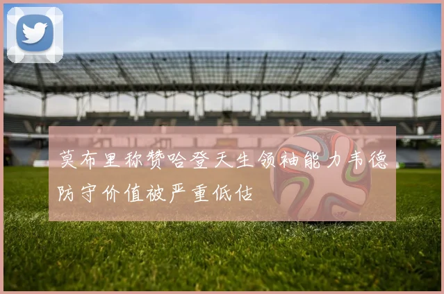 莫布里称赞哈登天生领袖能力韦德防守价值被严重低估