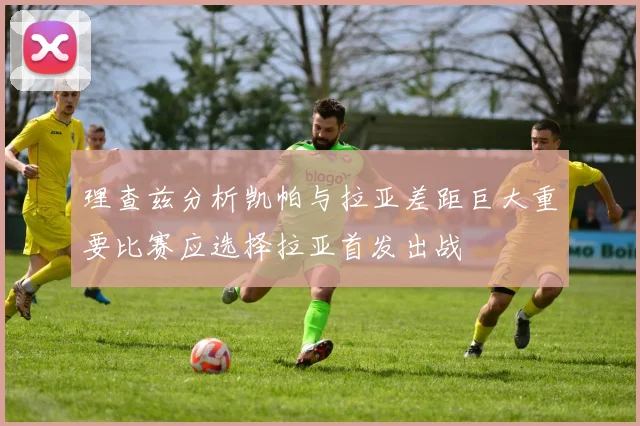 理查兹分析凯帕与拉亚差距巨大重要比赛应选择拉亚首发出战