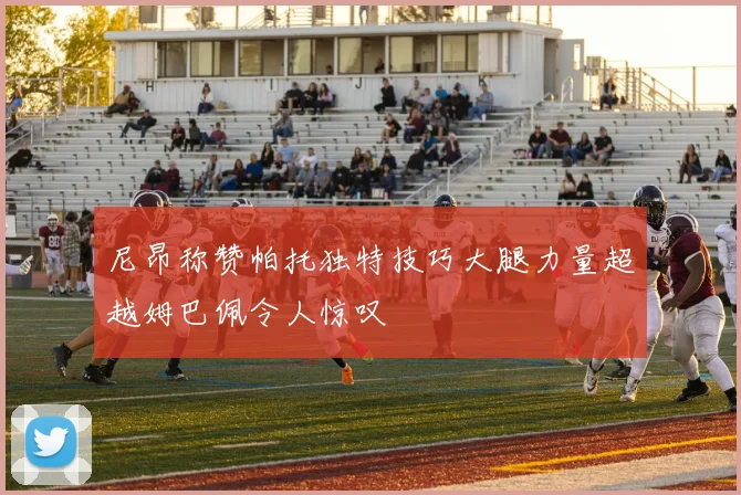尼昂称赞帕托独特技巧大腿力量超越姆巴佩令人惊叹