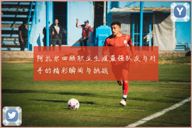 阿扎尔回顾职业生涯最强队友与对手的精彩瞬间与挑战