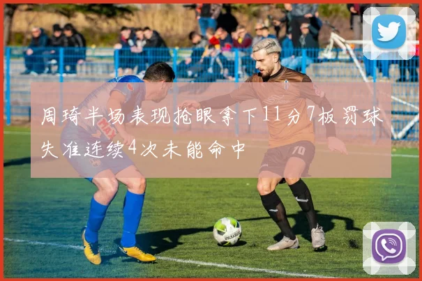 周琦半场表现抢眼拿下11分7板罚球失准连续4次未能命中