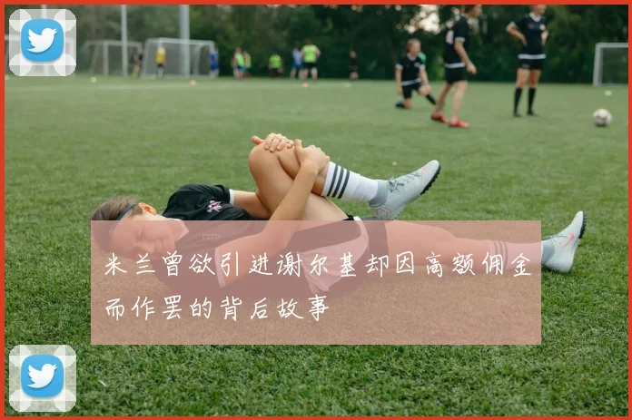 米兰曾欲引进谢尔基却因高额佣金而作罢的背后故事