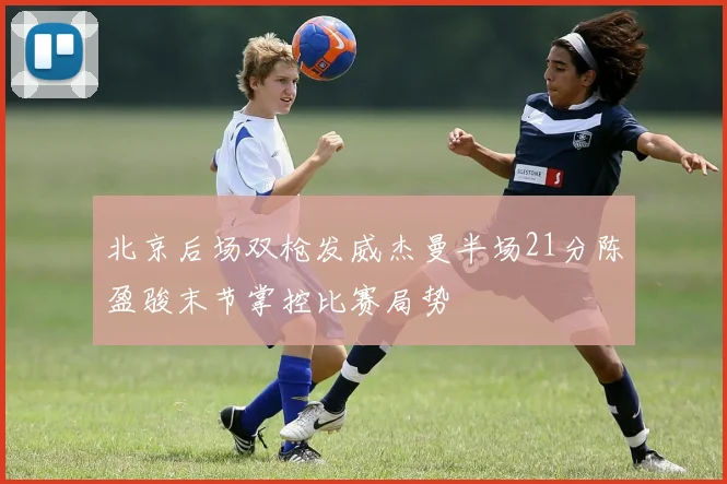 北京后场双枪发威杰曼半场21分陈盈骏末节掌控比赛局势