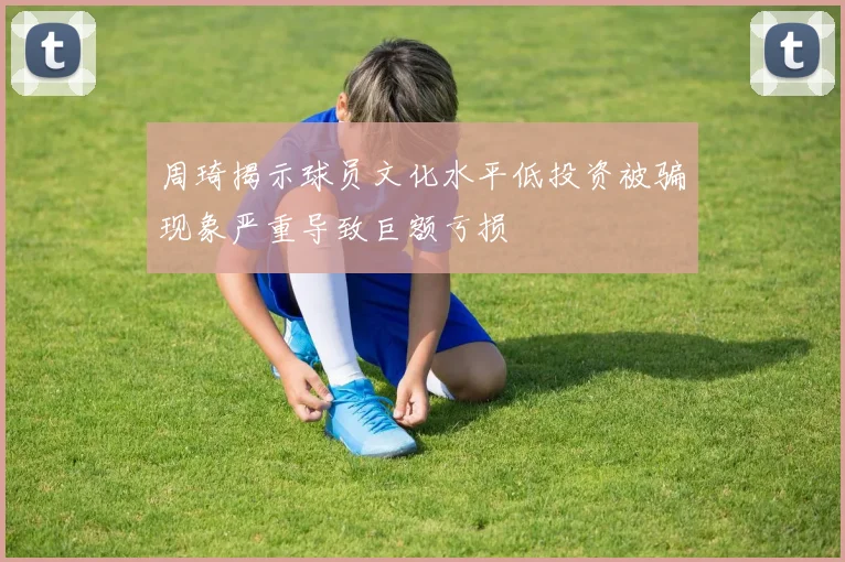 周琦揭示球员文化水平低投资被骗现象严重导致巨额亏损