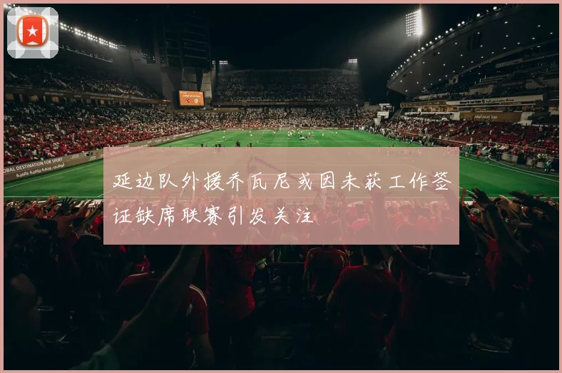 延边队外援乔瓦尼或因未获工作签证缺席联赛引发关注